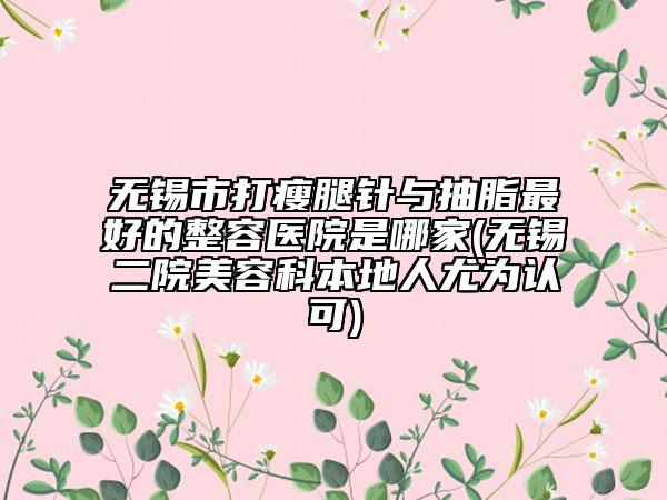 無錫市打瘦腿針與抽脂最好的整容醫(yī)院是哪家(無錫二院美容科本地人尤為認(rèn)可)