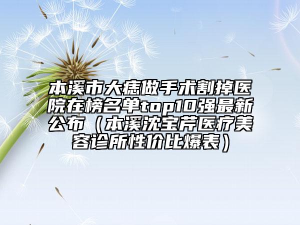 本溪市大痣做手術(shù)割掉醫(yī)院在榜名單top10強最新公布（本溪沈?qū)毲坩t(yī)療美容診所性價比爆表）