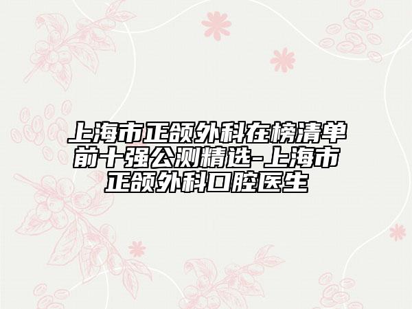 上海市正頜外科在榜清單前十強(qiáng)公測(cè)精選-上海市正頜外科口腔醫(yī)生