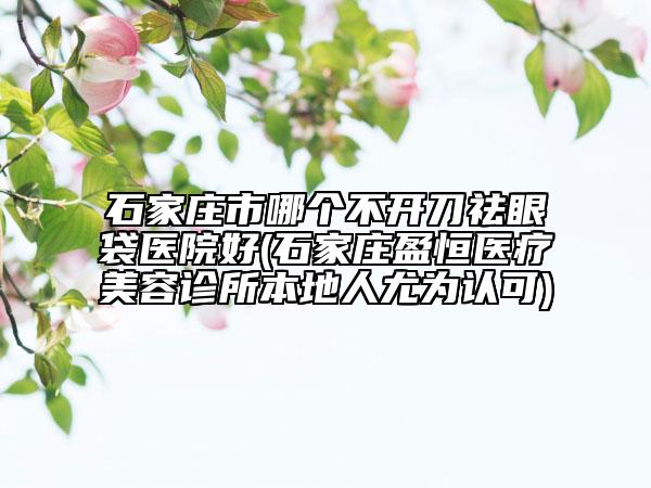 石家莊市哪個(gè)不開刀祛眼袋醫(yī)院好(石家莊盈恒醫(yī)療美容診所本地人尤為認(rèn)可)