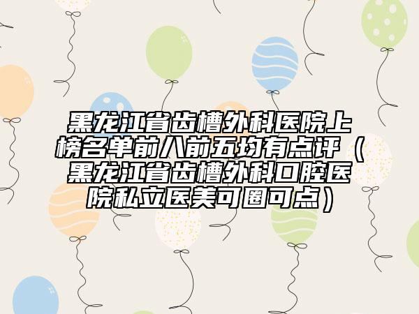 黑龍江省齒槽外科醫(yī)院上榜名單前八前五均有點評（黑龍江省齒槽外科口腔醫(yī)院私立醫(yī)美可圈可點）