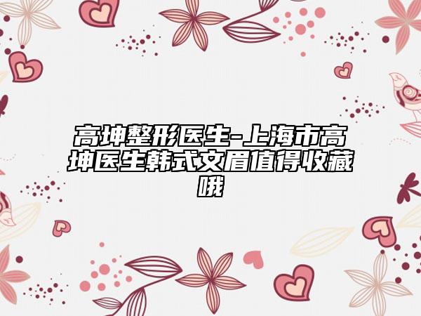 高坤整形醫(yī)生-上海市高坤醫(yī)生韓式文眉值得收藏哦