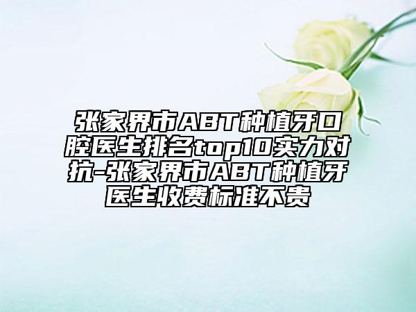 張家界市ABT種植牙口腔醫(yī)生排名top10實力對抗-張家界市ABT種植牙醫(yī)生收費標準不貴