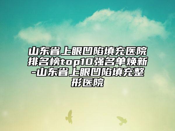 山東省上眼凹陷填充醫(yī)院排名榜top10強(qiáng)名單煥新-山東省上眼凹陷填充整形醫(yī)院