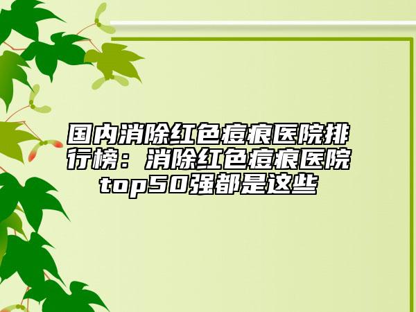 國內(nèi)消除紅色痘痕醫(yī)院排行榜：消除紅色痘痕醫(yī)院top50強(qiáng)都是這些