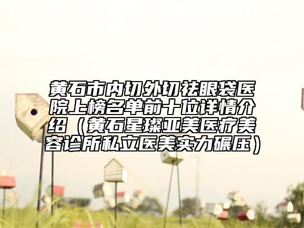 黃石市內(nèi)切外切祛眼袋醫(yī)院上榜名單前十位詳情介紹（黃石星璨亞美醫(yī)療美容診所私立醫(yī)美實(shí)力碾壓）