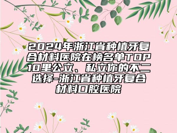 2024年浙江省種植牙復合材料醫(yī)院在榜名單TOP10里公立、私立你的不二選擇-浙江省種植牙復合材料口腔醫(yī)院