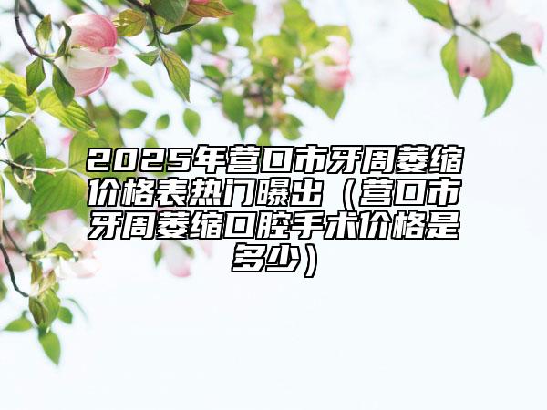 2025年?duì)I口市牙周萎縮價格表熱門曝出（營口市牙周萎縮口腔手術(shù)價格是多少）