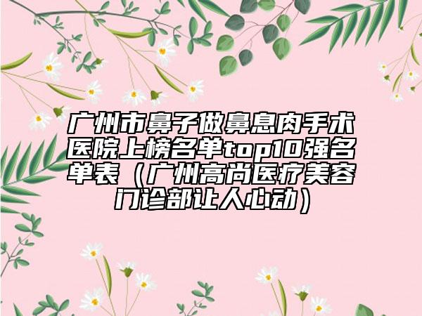 廣州市鼻子做鼻息肉手術(shù)醫(yī)院上榜名單top10強(qiáng)名單表（廣州高尚醫(yī)療美容門診部讓人心動）