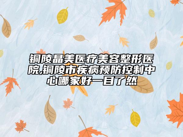 銅陵晶美醫(yī)療美容整形醫(yī)院,銅陵市疾病預(yù)防控制中心哪家好一目了然