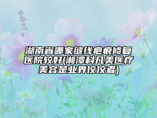 湖南省哪家縫線疤痕修復(fù)醫(yī)院較好(湘潭科凡美醫(yī)療美容是業(yè)界佼佼者)