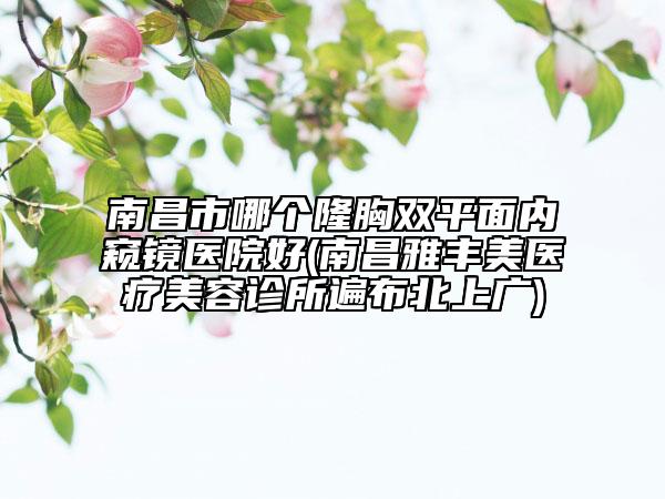 南昌市哪個隆胸雙平面內(nèi)窺鏡醫(yī)院好(南昌雅豐美醫(yī)療美容診所遍布北上廣)