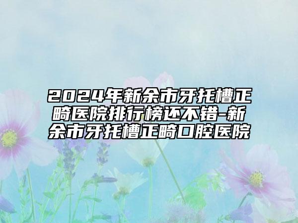 2024年新余市牙托槽正畸醫(yī)院排行榜還不錯-新余市牙托槽正畸口腔醫(yī)院