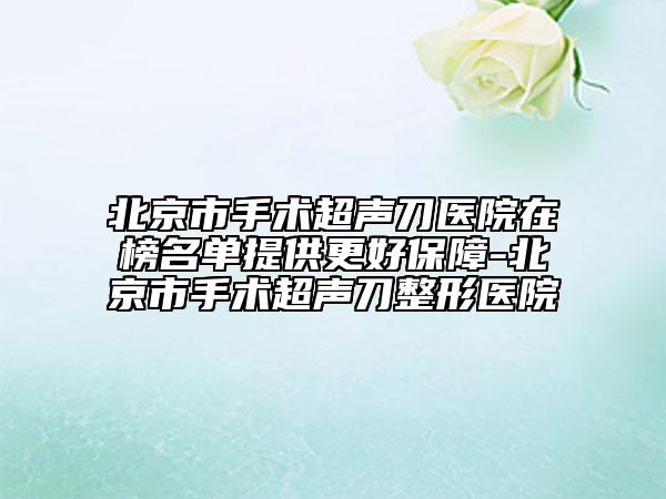 北京市手術(shù)超聲刀醫(yī)院在榜名單提供更好保障-北京市手術(shù)超聲刀整形醫(yī)院