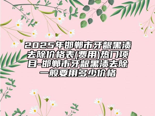2025年邯鄲市牙齦黑漬去除價格表(費用)熱門項目-邯鄲市牙齦黑漬去除一般要用多少價格