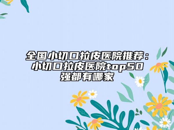 全國(guó)小切口拉皮醫(yī)院推薦：小切口拉皮醫(yī)院top50強(qiáng)都有哪家