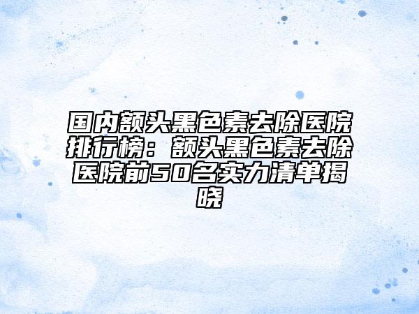 國(guó)內(nèi)額頭黑色素去除醫(yī)院排行榜：額頭黑色素去除醫(yī)院前50名實(shí)力清單揭曉
