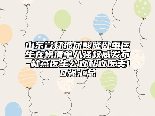 山東省打玻尿酸隆臥蠶醫(yī)生在榜清單八強(qiáng)權(quán)威發(fā)布-林燕醫(yī)生公立私立醫(yī)美10強(qiáng)匯總
