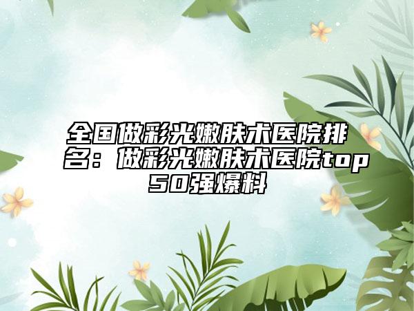 全國做彩光嫩膚術(shù)醫(yī)院排名：做彩光嫩膚術(shù)醫(yī)院top50強(qiáng)爆料
