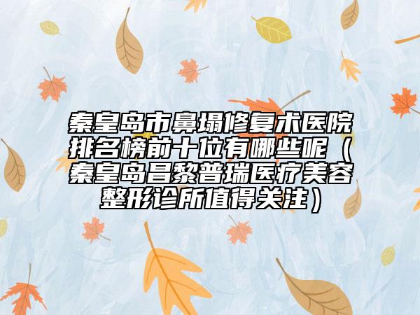 秦皇島市鼻塌修復(fù)術(shù)醫(yī)院排名榜前十位有哪些呢（秦皇島昌黎普瑞醫(yī)療美容整形診所值得關(guān)注）