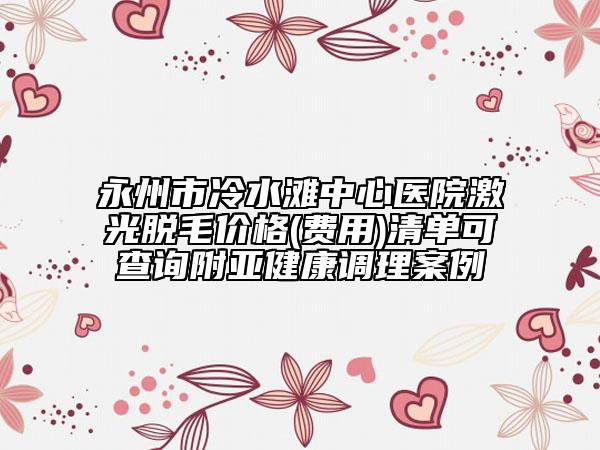 永州市冷水灘中心醫(yī)院激光脫毛價(jià)格(費(fèi)用)清單可查詢附亞健康調(diào)理案例