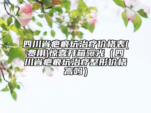 四川省疤痕坑治療價格表(費用)驚喜開箱曝光（四川省疤痕坑治療整形價格高嗎）