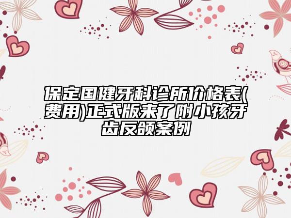保定國(guó)健牙科診所價(jià)格表(費(fèi)用)正式版來了附小孩牙齒反頜案例
