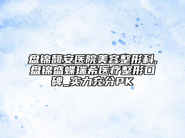 盤錦馥安醫(yī)院美容整形科,盤錦盛蝶瑞希醫(yī)療整形口碑_實力充分PK