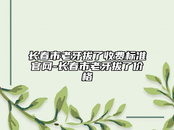 長春市老牙拔了收費標準官網-長春市老牙拔了價格