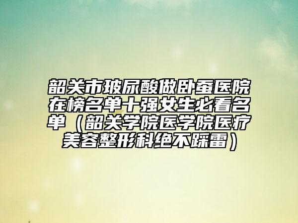 韶關(guān)市玻尿酸做臥蠶醫(yī)院在榜名單十強(qiáng)女生必看名單（韶關(guān)學(xué)院醫(yī)學(xué)院醫(yī)療美容整形科絕不踩雷）