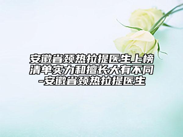 安徽省頸熱拉提醫(yī)生上榜清單實(shí)力和擅長(zhǎng)大有不同-安徽省頸熱拉提醫(yī)生