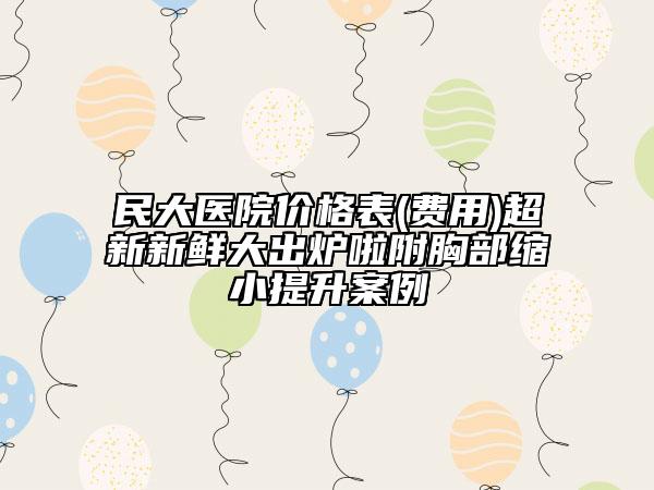 民大醫(yī)院價(jià)格表(費(fèi)用)超新新鮮大出爐啦附胸部縮小提升案例
