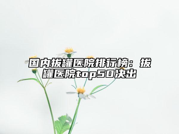 國內(nèi)拔罐醫(yī)院排行榜：拔罐醫(yī)院top50決出