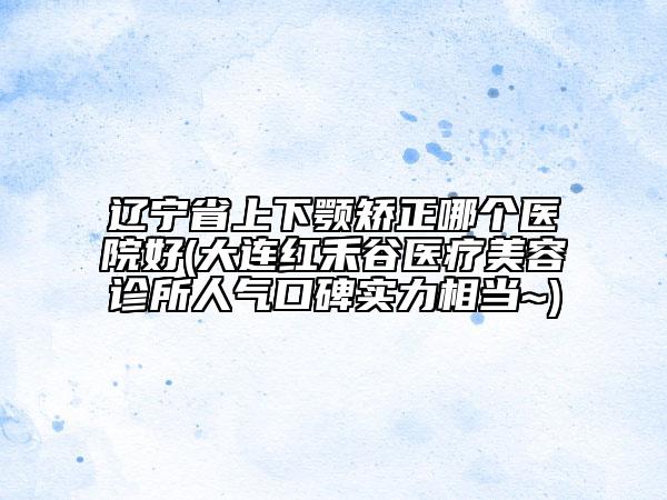 遼寧省上下顎矯正哪個(gè)醫(yī)院好(大連紅禾谷醫(yī)療美容診所人氣口碑實(shí)力相當(dāng)~)
