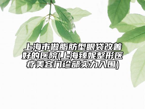 上海市做脂肪型眼袋改善好的醫(yī)院(上海臻妮整形醫(yī)療美容門診部實(shí)力入圍)