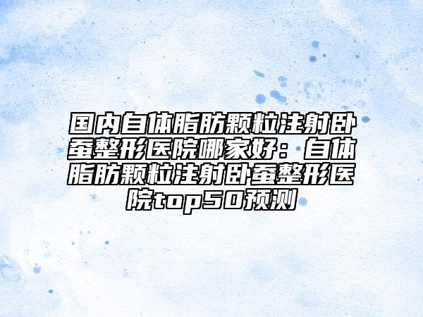 國內(nèi)自體脂肪顆粒注射臥蠶整形醫(yī)院哪家好：自體脂肪顆粒注射臥蠶整形醫(yī)院top50預(yù)測