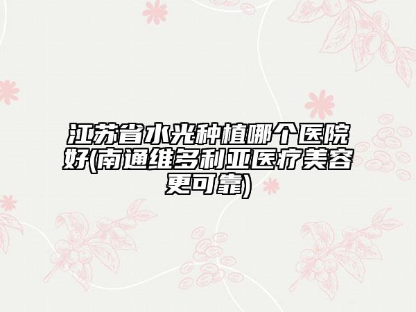 江蘇省水光種植哪個醫(yī)院好(南通維多利亞醫(yī)療美容更可靠)