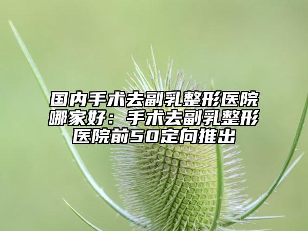 國(guó)內(nèi)手術(shù)去副乳整形醫(yī)院哪家好：手術(shù)去副乳整形醫(yī)院前50定向推出