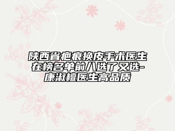陜西省疤痕換皮手術(shù)醫(yī)生在榜名單前八選了又選-康淑檀醫(yī)生高品質(zhì)