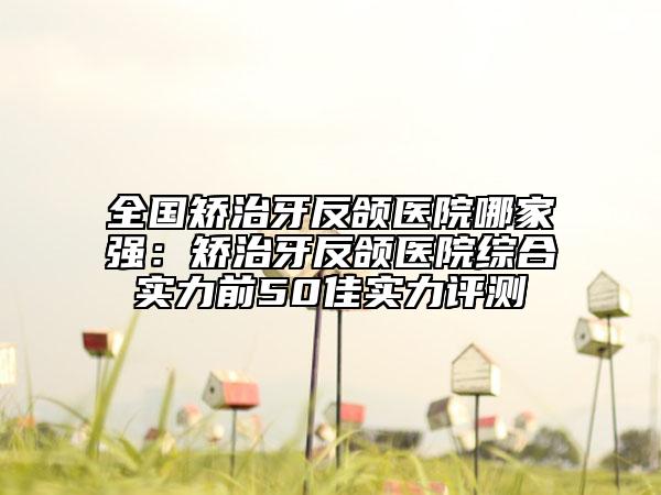 全國矯治牙反頜醫(yī)院哪家強(qiáng)：矯治牙反頜醫(yī)院綜合實(shí)力前50佳實(shí)力評測