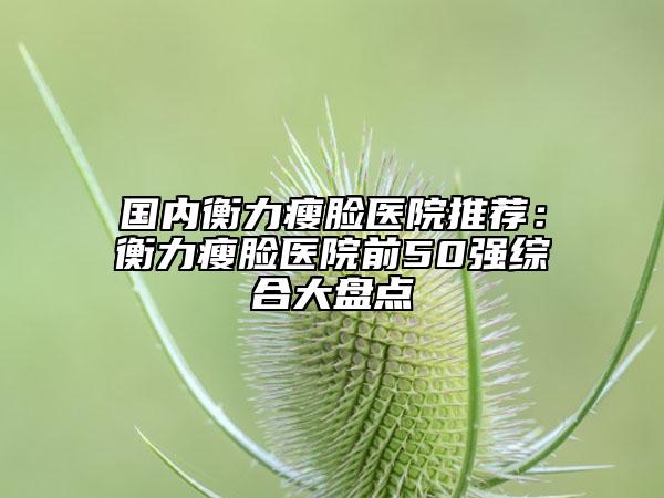 國內(nèi)衡力瘦臉醫(yī)院推薦：衡力瘦臉醫(yī)院前50強(qiáng)綜合大盤點(diǎn)