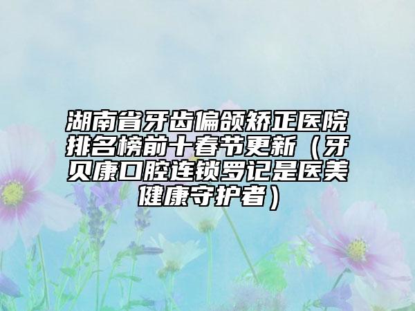 湖南省牙齒偏頜矯正醫(yī)院排名榜前十春節(jié)更新（牙貝康口腔連鎖羅記是醫(yī)美健康守護者）