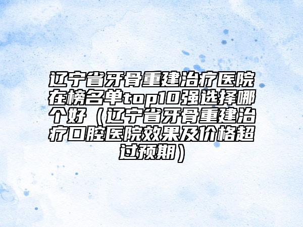 遼寧省牙骨重建治療醫(yī)院在榜名單top10強選擇哪個好（遼寧省牙骨重建治療口腔醫(yī)院效果及價格超過預(yù)期）