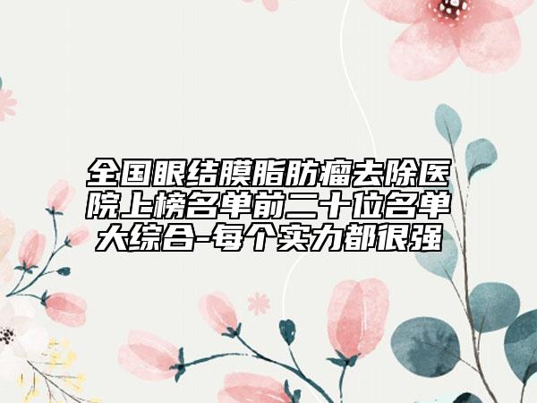 全國眼結(jié)膜脂肪瘤去除醫(yī)院上榜名單前二十位名單大綜合-每個實力都很強