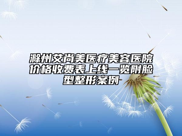 滁州艾尚美醫(yī)療美容醫(yī)院價(jià)格收費(fèi)表上線一覽附臉型整形案例