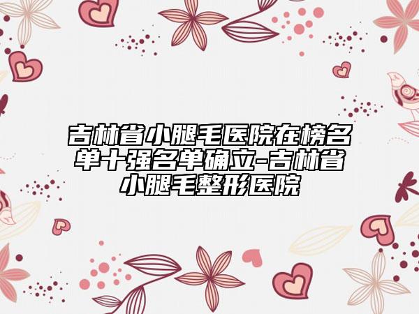 吉林省小腿毛醫(yī)院在榜名單十強(qiáng)名單確立-吉林省小腿毛整形醫(yī)院