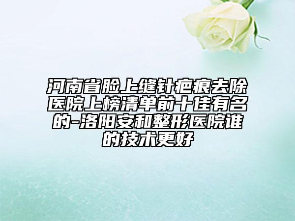 河南省臉上縫針疤痕去除醫(yī)院上榜清單前十佳有名的-洛陽安和整形醫(yī)院誰的技術更好