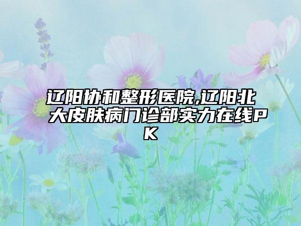 遼陽協(xié)和整形醫(yī)院,遼陽北大皮膚病門診部實(shí)力在線PK