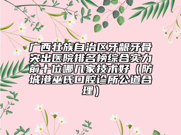 廣西壯族自治區(qū)牙齦牙骨突出醫(yī)院排名榜綜合實力前十位哪幾家技術(shù)好（防城港巫氏口腔診所公道合理）