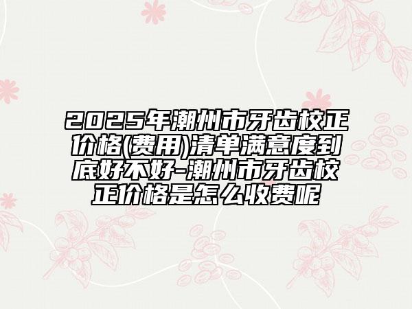 2025年潮州市牙齒校正價格(費用)清單滿意度到底好不好-潮州市牙齒校正價格是怎么收費呢